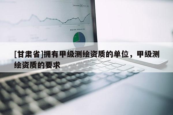 [甘肅省]擁有甲級測繪資質(zhì)的單位，甲級測繪資質(zhì)的要求
