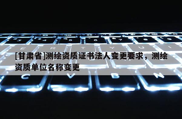 [甘肅省]測繪資質(zhì)證書法人變更要求，測繪資質(zhì)單位名稱變更