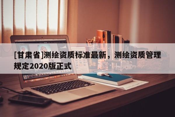 [甘肅省]測繪資質(zhì)標準最新，測繪資質(zhì)管理規(guī)定2020版正式