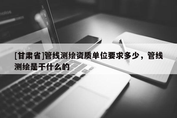 [甘肅省]管線測繪資質(zhì)單位要求多少，管線測繪是干什么的