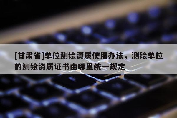 [甘肅省]單位測繪資質使用辦法，測繪單位的測繪資質證書由哪里統(tǒng)一規(guī)定