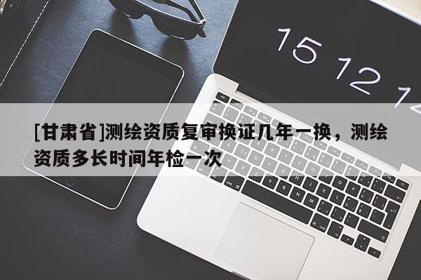 [甘肅省]測(cè)繪資質(zhì)復(fù)審換證幾年一換，測(cè)繪資質(zhì)多長(zhǎng)時(shí)間年檢一次
