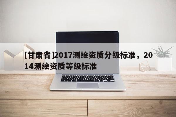 [甘肅省]2017測繪資質(zhì)分級標(biāo)準(zhǔn)，2014測繪資質(zhì)等級標(biāo)準(zhǔn)