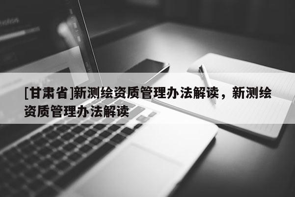 [甘肅省]新測(cè)繪資質(zhì)管理辦法解讀，新測(cè)繪資質(zhì)管理辦法解讀