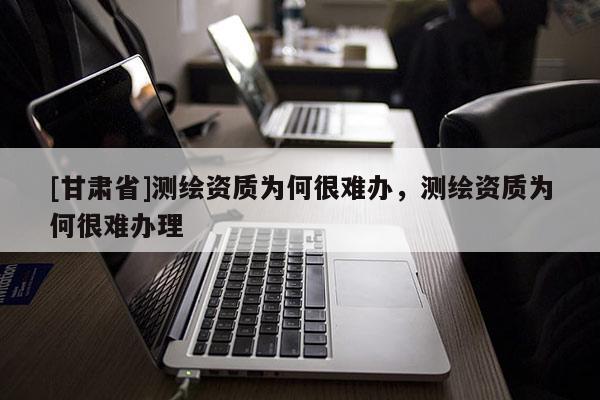 [甘肅省]測繪資質為何很難辦，測繪資質為何很難辦理