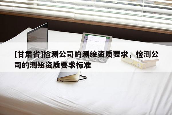 [甘肅省]檢測公司的測繪資質(zhì)要求，檢測公司的測繪資質(zhì)要求標(biāo)準(zhǔn)