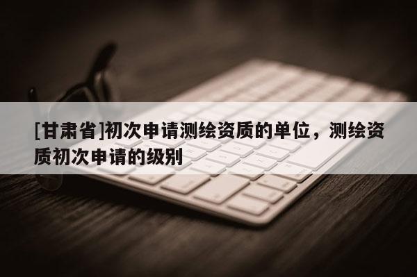 [甘肅省]初次申請(qǐng)測(cè)繪資質(zhì)的單位，測(cè)繪資質(zhì)初次申請(qǐng)的級(jí)別