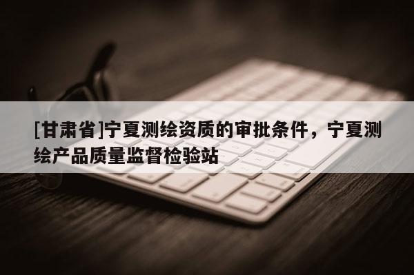 [甘肅省]寧夏測繪資質的審批條件，寧夏測繪產(chǎn)品質量監(jiān)督檢驗站