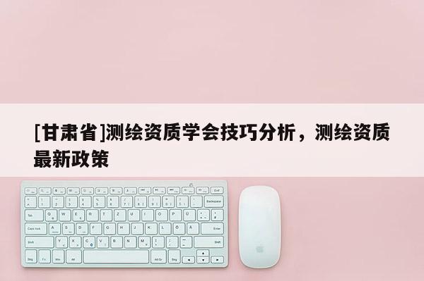 [甘肅省]測(cè)繪資質(zhì)學(xué)會(huì)技巧分析，測(cè)繪資質(zhì)最新政策