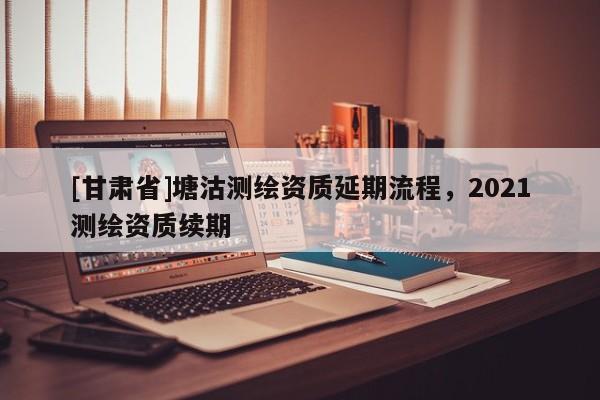[甘肅省]塘沽測繪資質延期流程，2021測繪資質續(xù)期