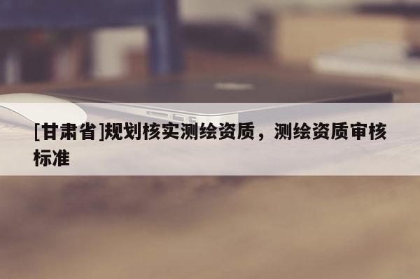 [甘肅省]規(guī)劃核實測繪資質(zhì)，測繪資質(zhì)審核標(biāo)準(zhǔn)