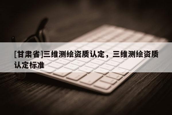 [甘肅省]三維測繪資質(zhì)認(rèn)定，三維測繪資質(zhì)認(rèn)定標(biāo)準(zhǔn)