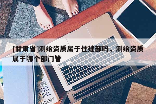 [甘肅省]測(cè)繪資質(zhì)屬于住建部嗎，測(cè)繪資質(zhì)屬于哪個(gè)部門管