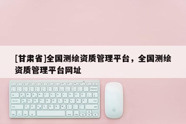 [甘肅省]全國測繪資質(zhì)管理平臺，全國測繪資質(zhì)管理平臺網(wǎng)址