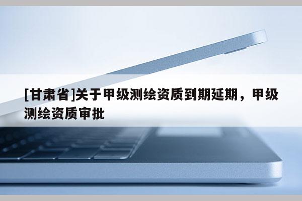 [甘肅省]關(guān)于甲級測繪資質(zhì)到期延期，甲級測繪資質(zhì)審批