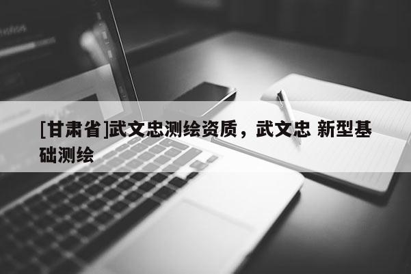 [甘肅省]武文忠測繪資質(zhì)，武文忠 新型基礎(chǔ)測繪
