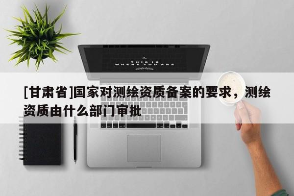 [甘肅省]國家對測繪資質(zhì)備案的要求，測繪資質(zhì)由什么部門審批
