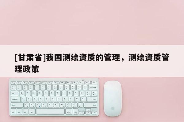 [甘肅省]我國測繪資質的管理，測繪資質管理政策