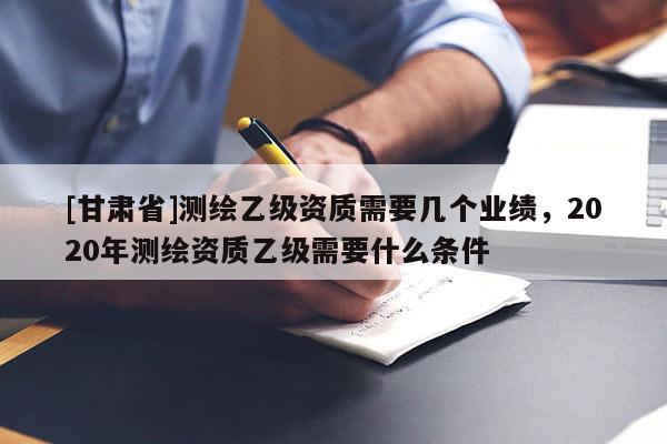 [甘肅省]測(cè)繪乙級(jí)資質(zhì)需要幾個(gè)業(yè)績(jī)，2020年測(cè)繪資質(zhì)乙級(jí)需要什么條件