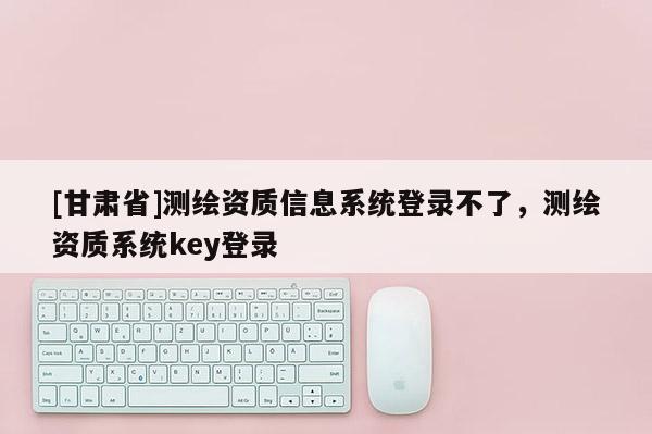 [甘肅省]測繪資質(zhì)信息系統(tǒng)登錄不了，測繪資質(zhì)系統(tǒng)key登錄