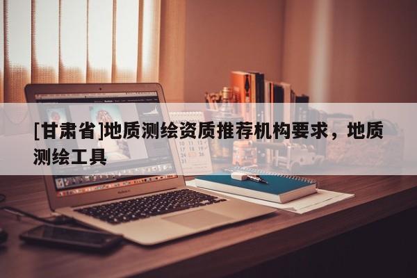 [甘肅省]地質(zhì)測繪資質(zhì)推薦機構(gòu)要求，地質(zhì)測繪工具