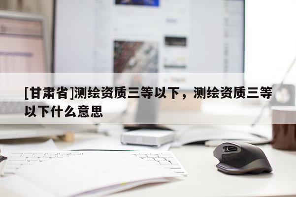 [甘肅省]測(cè)繪資質(zhì)三等以下，測(cè)繪資質(zhì)三等以下什么意思