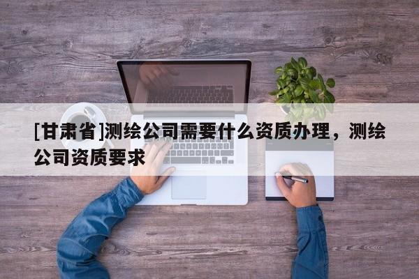 [甘肅省]測(cè)繪公司需要什么資質(zhì)辦理，測(cè)繪公司資質(zhì)要求