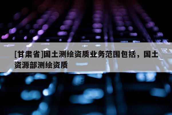 [甘肅省]國土測繪資質(zhì)業(yè)務范圍包括，國土資源部測繪資質(zhì)