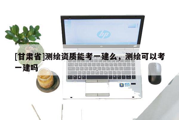 [甘肅省]測繪資質(zhì)能考一建么，測繪可以考一建嗎