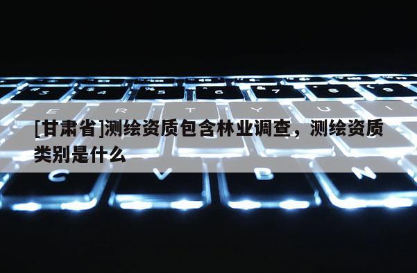 [甘肅省]測繪資質(zhì)包含林業(yè)調(diào)查，測繪資質(zhì)類別是什么
