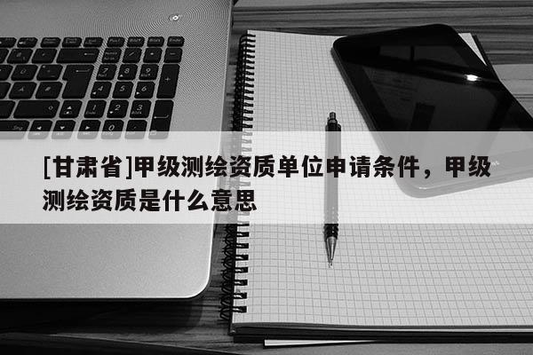 [甘肅省]甲級測繪資質(zhì)單位申請條件，甲級測繪資質(zhì)是什么意思