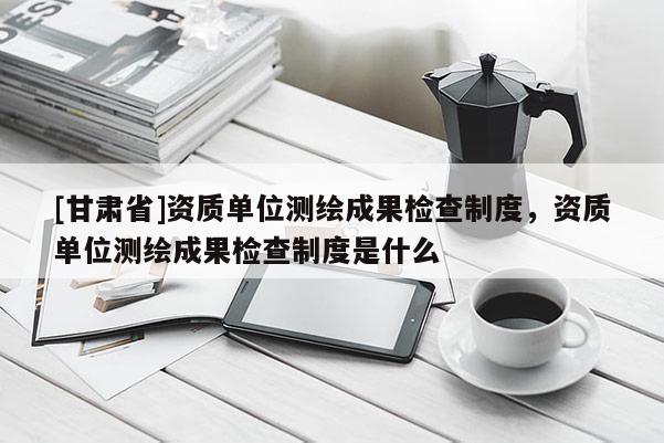 [甘肅省]資質(zhì)單位測繪成果檢查制度，資質(zhì)單位測繪成果檢查制度是什么