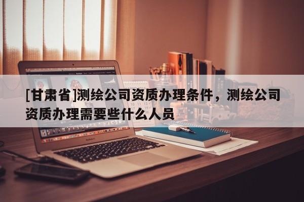 [甘肅省]測繪公司資質(zhì)辦理條件，測繪公司資質(zhì)辦理需要些什么人員