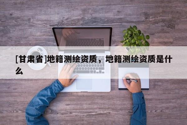 [甘肅省]地籍測繪資質(zhì)，地籍測繪資質(zhì)是什么