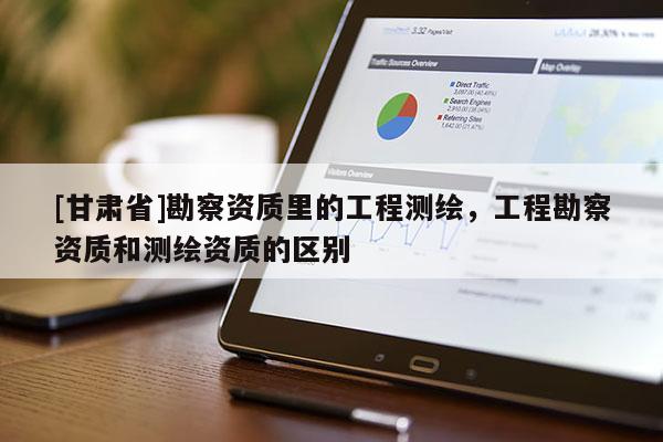 [甘肅省]勘察資質(zhì)里的工程測(cè)繪，工程勘察資質(zhì)和測(cè)繪資質(zhì)的區(qū)別