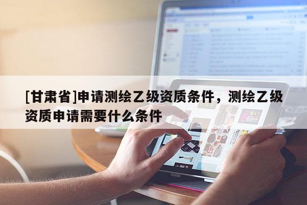 [甘肅省]申請(qǐng)測(cè)繪乙級(jí)資質(zhì)條件，測(cè)繪乙級(jí)資質(zhì)申請(qǐng)需要什么條件