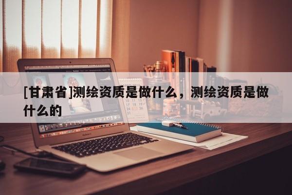 [甘肅省]測(cè)繪資質(zhì)是做什么，測(cè)繪資質(zhì)是做什么的