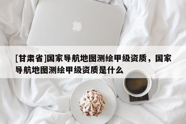 [甘肅省]國(guó)家導(dǎo)航地圖測(cè)繪甲級(jí)資質(zhì)，國(guó)家導(dǎo)航地圖測(cè)繪甲級(jí)資質(zhì)是什么
