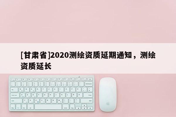 [甘肅省]2020測(cè)繪資質(zhì)延期通知，測(cè)繪資質(zhì)延長(zhǎng)
