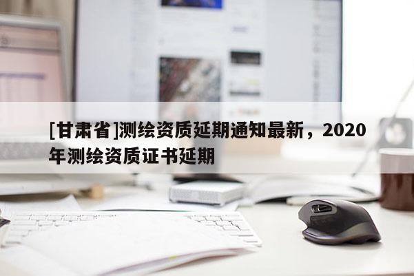 [甘肅省]測繪資質延期通知最新，2020年測繪資質證書延期