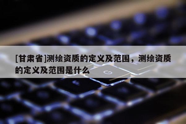 [甘肅省]測繪資質(zhì)的定義及范圍，測繪資質(zhì)的定義及范圍是什么