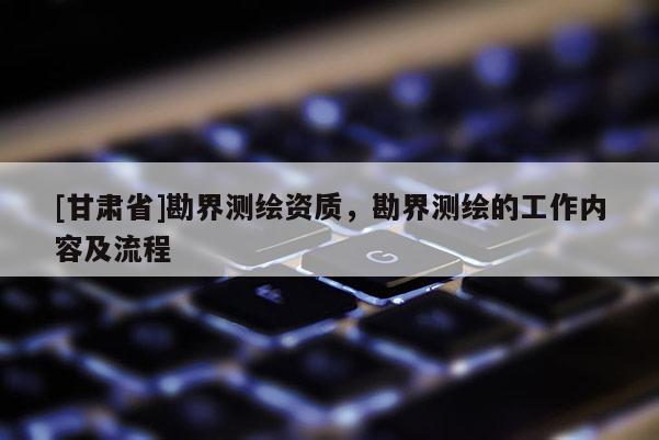 [甘肅省]勘界測(cè)繪資質(zhì)，勘界測(cè)繪的工作內(nèi)容及流程