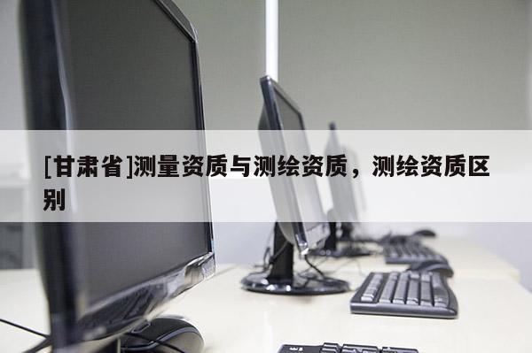 [甘肅省]測量資質與測繪資質，測繪資質區(qū)別
