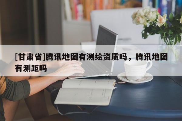 [甘肅省]騰訊地圖有測(cè)繪資質(zhì)嗎，騰訊地圖有測(cè)距嗎