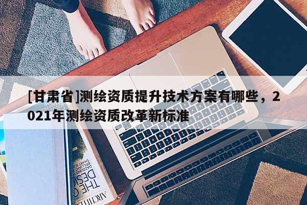 [甘肅省]測繪資質(zhì)提升技術(shù)方案有哪些，2021年測繪資質(zhì)改革新標(biāo)準(zhǔn)