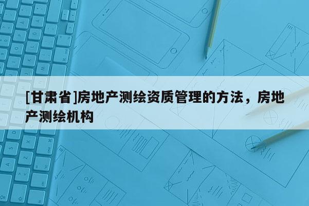 [甘肅省]房地產(chǎn)測繪資質(zhì)管理的方法，房地產(chǎn)測繪機(jī)構(gòu)