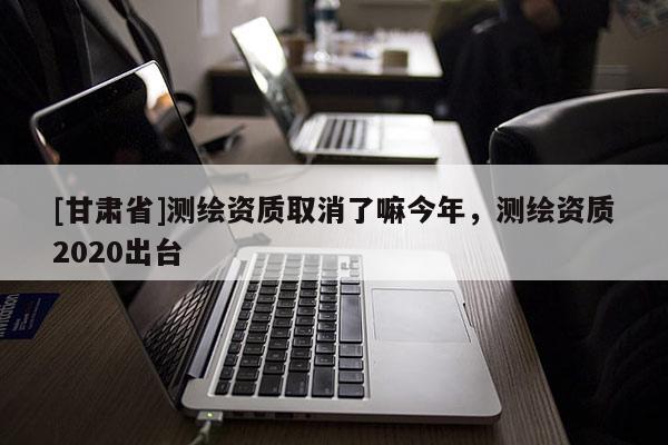 [甘肅省]測繪資質(zhì)取消了嘛今年，測繪資質(zhì)2020出臺