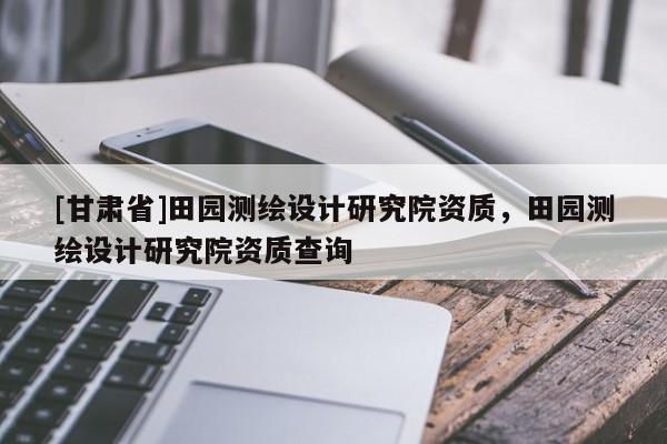 [甘肅省]田園測繪設(shè)計研究院資質(zhì)，田園測繪設(shè)計研究院資質(zhì)查詢