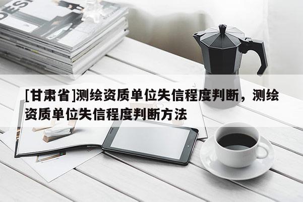 [甘肅省]測(cè)繪資質(zhì)單位失信程度判斷，測(cè)繪資質(zhì)單位失信程度判斷方法