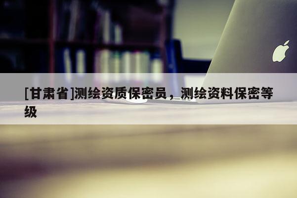 [甘肅省]測繪資質(zhì)保密員，測繪資料保密等級